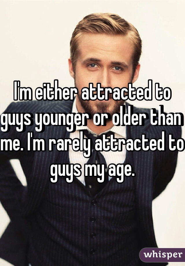 I'm either attracted to guys younger or older than me. I'm rarely attracted to guys my age. 