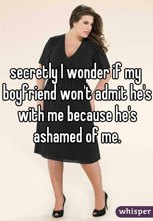 secretly I wonder if my boyfriend won't admit he's with me because he's ashamed of me.