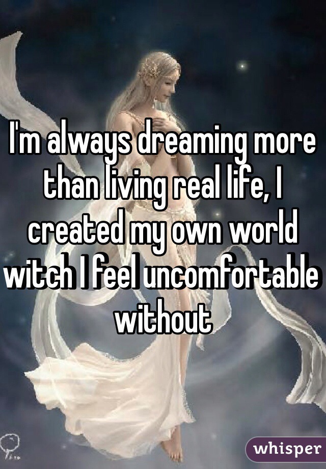 I'm always dreaming more than living real life, I created my own world witch I feel uncomfortable without 