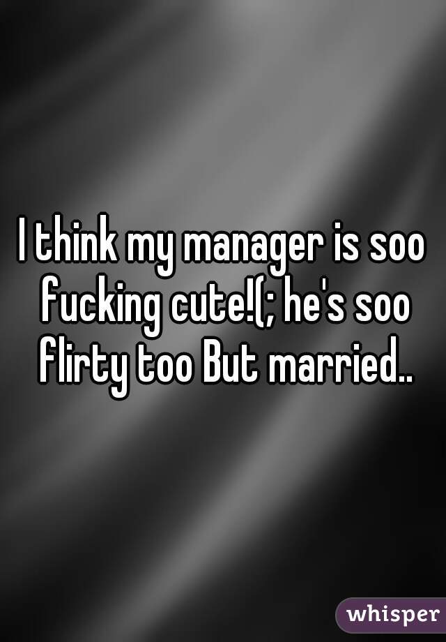 I think my manager is soo fucking cute!(; he's soo flirty too But married..