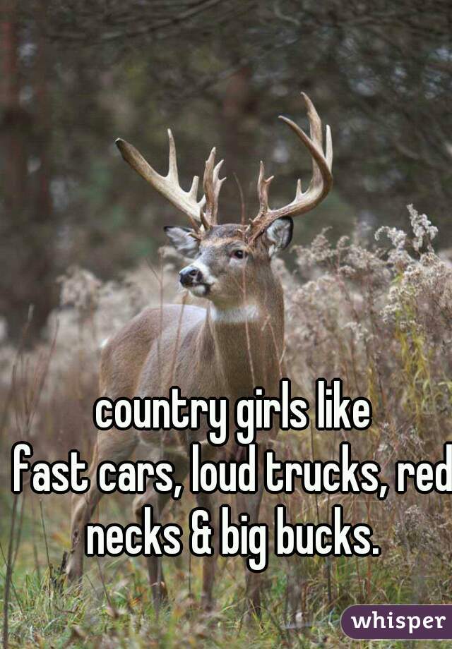 country girls like
fast cars, loud trucks, red necks & big bucks. 