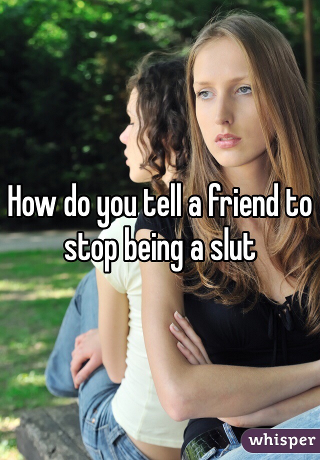 How do you tell a friend to stop being a slut