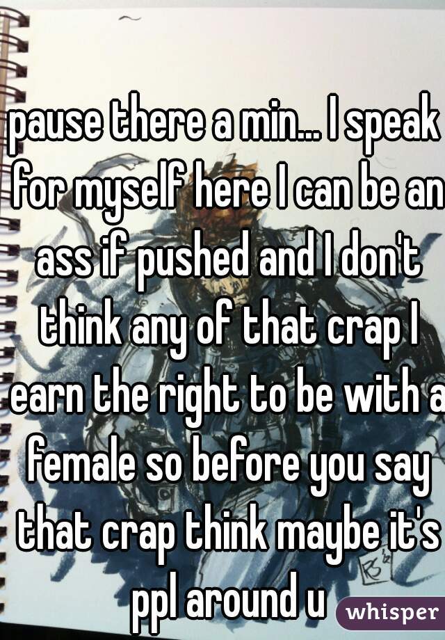 pause there a min... I speak for myself here I can be an ass if pushed and I don't think any of that crap I earn the right to be with a female so before you say that crap think maybe it's ppl around u