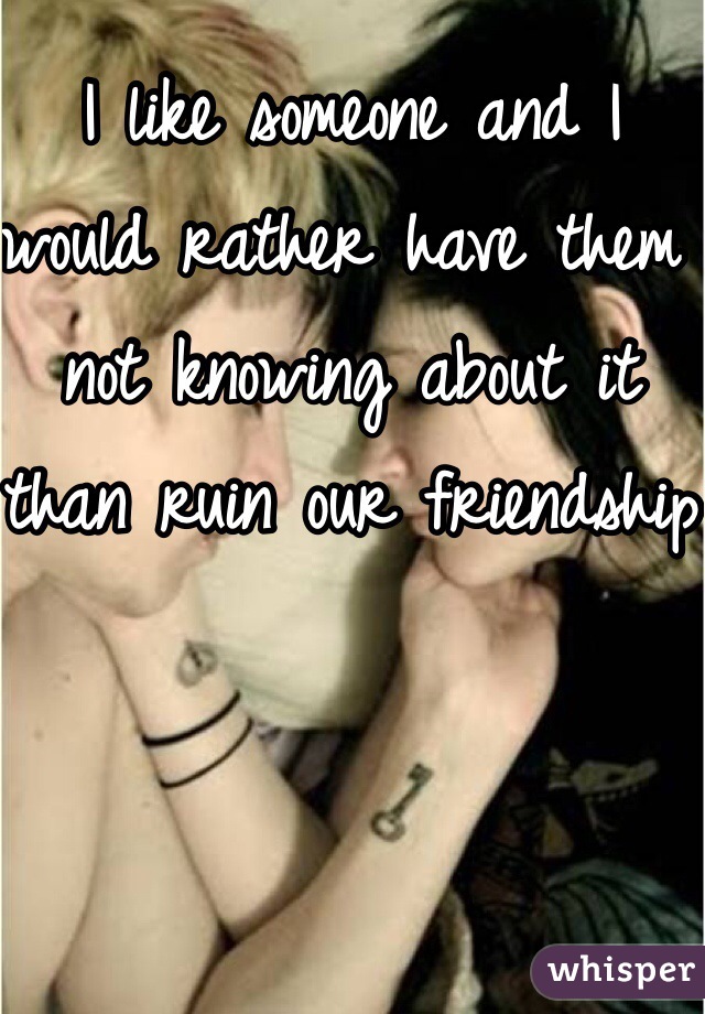 I like someone and I would rather have them not knowing about it than ruin our friendship
