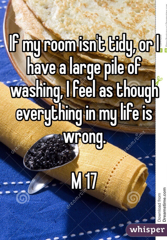 If my room isn't tidy, or I have a large pile of washing, I feel as though everything in my life is wrong.

M 17