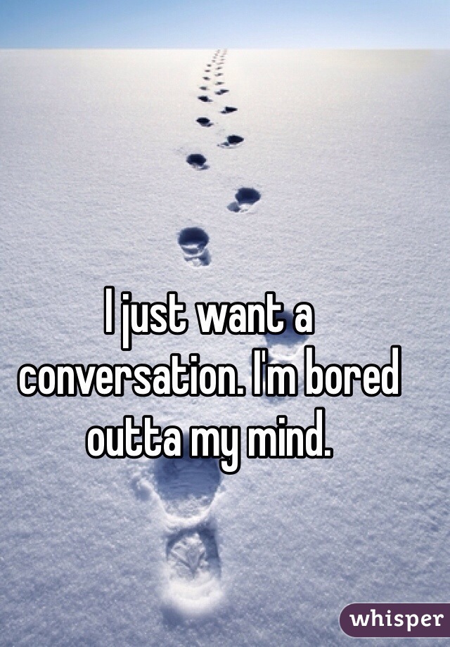 I just want a conversation. I'm bored outta my mind. 