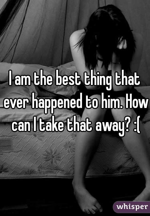 I am the best thing that ever happened to him. How can I take that away? :(