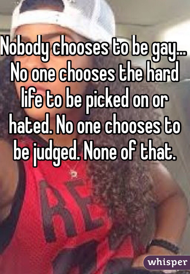 Nobody chooses to be gay... No one chooses the hard life to be picked on or hated. No one chooses to be judged. None of that. 