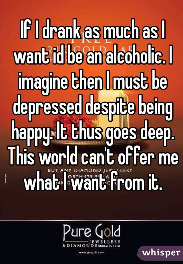 If I drank as much as I want id be an alcoholic. I imagine then I must be depressed despite being happy. It thus goes deep. This world can't offer me what I want from it. 