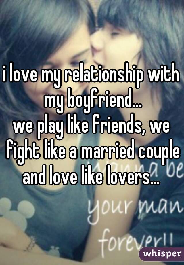 i love my relationship with my boyfriend...
we play like friends, we fight like a married couple and love like lovers... 