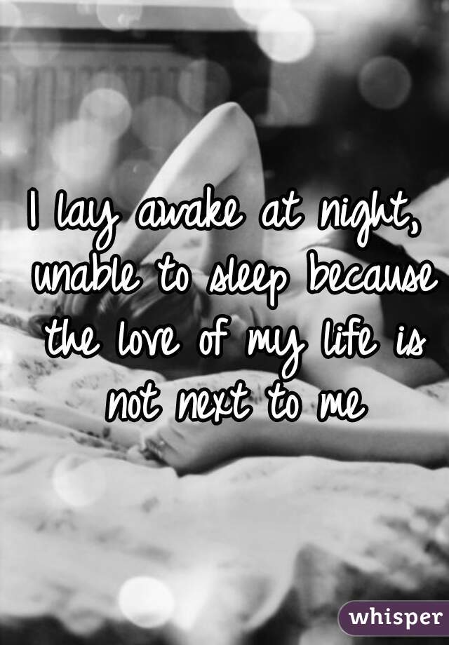 I lay awake at night, unable to sleep because the love of my life is not next to me