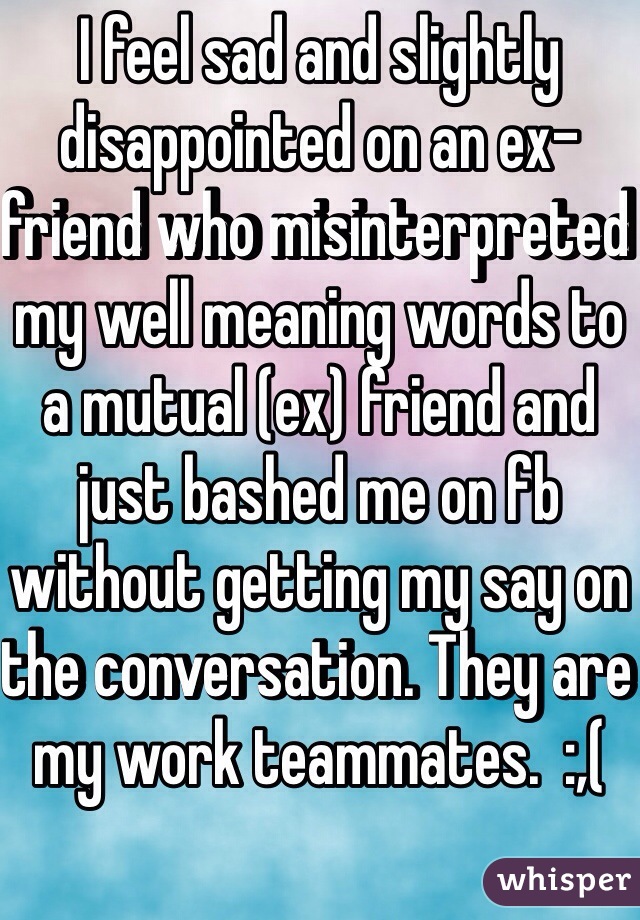 I feel sad and slightly disappointed on an ex-friend who misinterpreted my well meaning words to a mutual (ex) friend and just bashed me on fb without getting my say on the conversation. They are my work teammates.  :,(