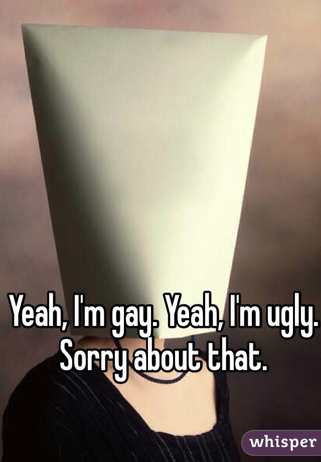 Yeah, I'm gay. Yeah, I'm ugly. Sorry about that. 