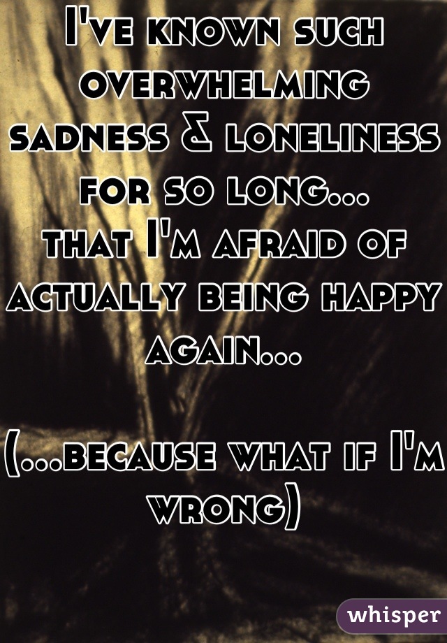 I've known such overwhelming sadness & loneliness for so long…
that I'm afraid of actually being happy again…

(…because what if I'm wrong)