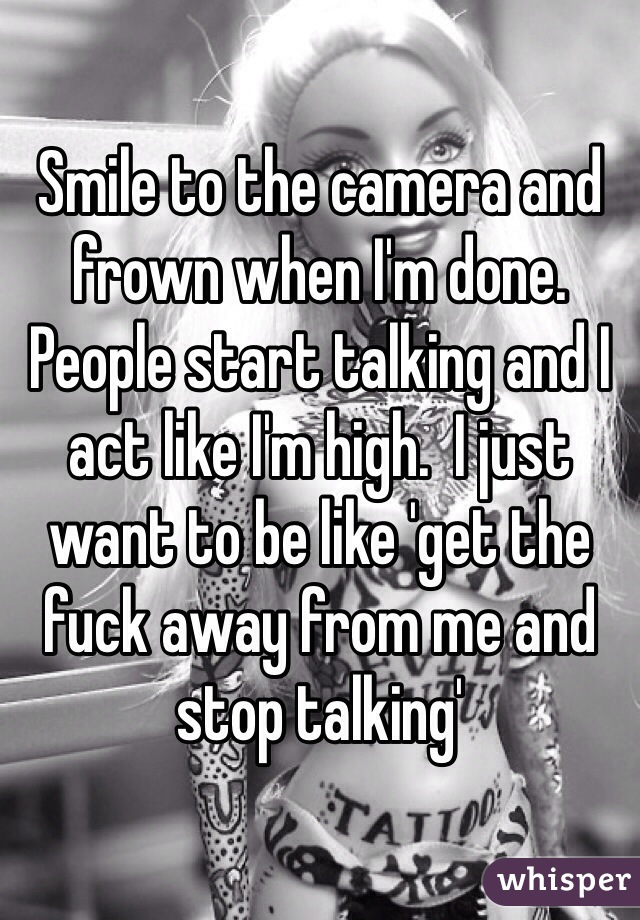 Smile to the camera and frown when I'm done. People start talking and I act like I'm high.  I just want to be like 'get the fuck away from me and stop talking' 