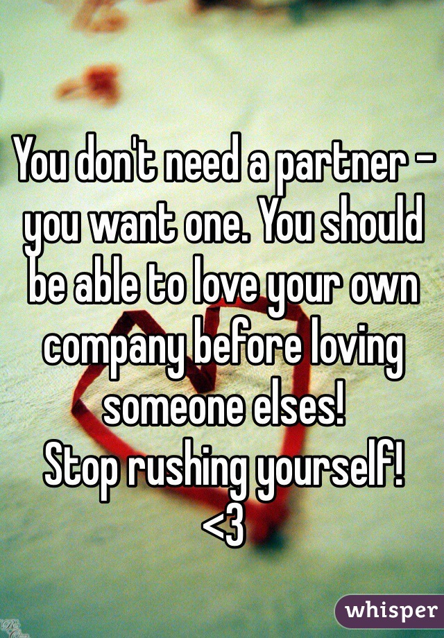 You don't need a partner - you want one. You should be able to love your own company before loving someone elses!
Stop rushing yourself!
<3
