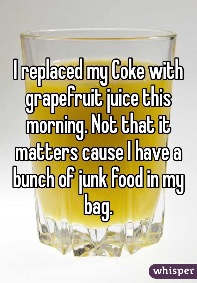I replaced my Coke with grapefruit juice this morning. Not that it matters cause I have a bunch of junk food in my bag. 