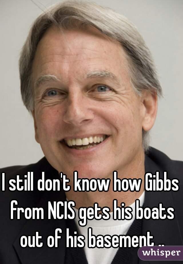 I still don't know how Gibbs from NCIS gets his boats out of his basement ..