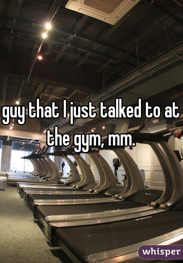 guy that I just talked to at the gym, mm. 