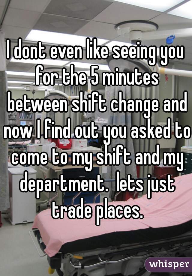 I dont even like seeing you for the 5 minutes between shift change and now I find out you asked to come to my shift and my department.  lets just trade places.