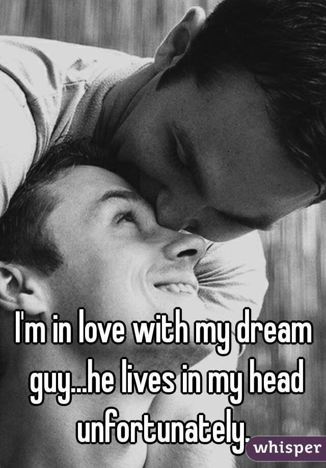 I'm in love with my dream guy...he lives in my head unfortunately. 
