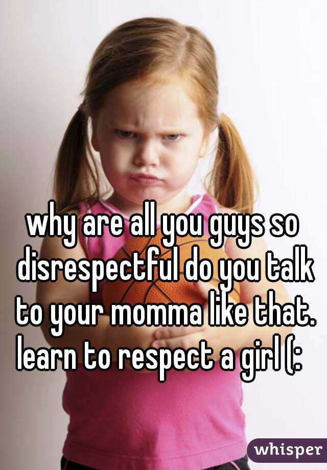why are all you guys so disrespectful do you talk to your momma like that. learn to respect a girl (:  
