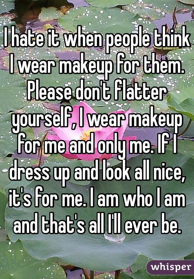 I hate it when people think I wear makeup for them. Please don't flatter yourself, I wear makeup for me and only me. If I dress up and look all nice, it's for me. I am who I am and that's all I'll ever be. 