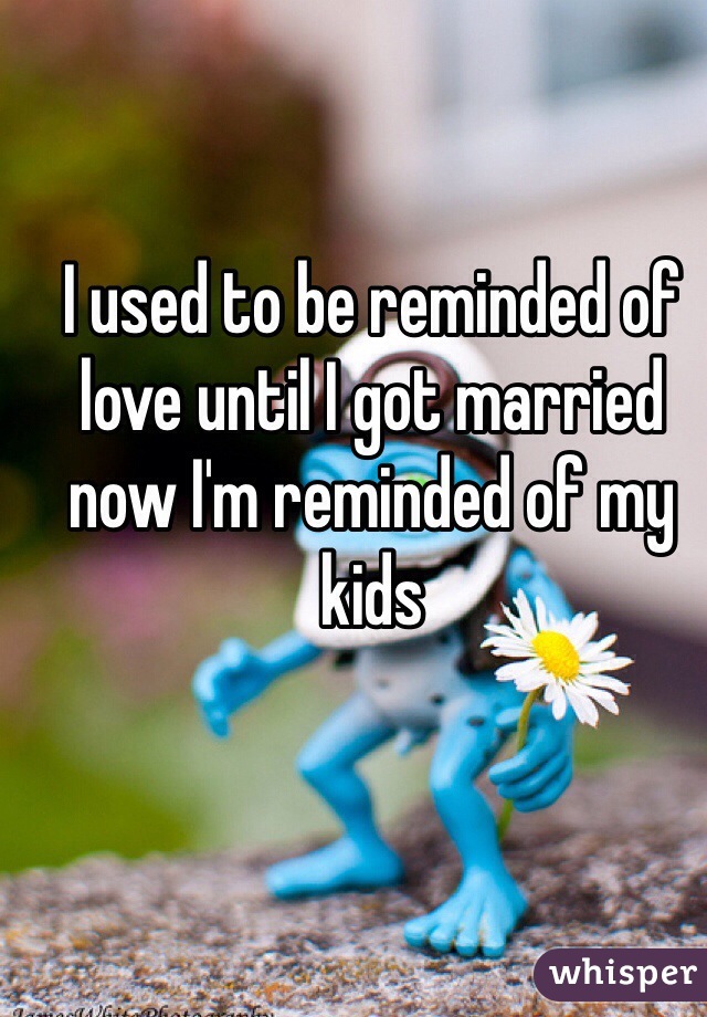 I used to be reminded of love until I got married now I'm reminded of my kids