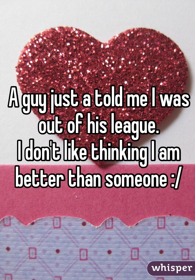 A guy just a told me I was out of his league.
I don't like thinking I am better than someone :/