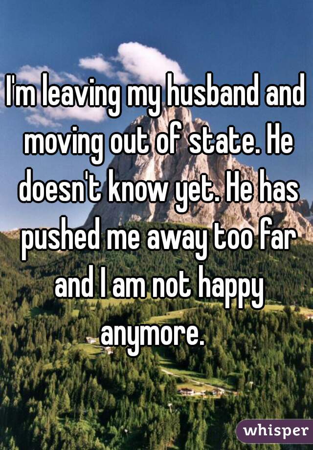 I'm leaving my husband and moving out of state. He doesn't know yet. He has pushed me away too far and I am not happy anymore.  