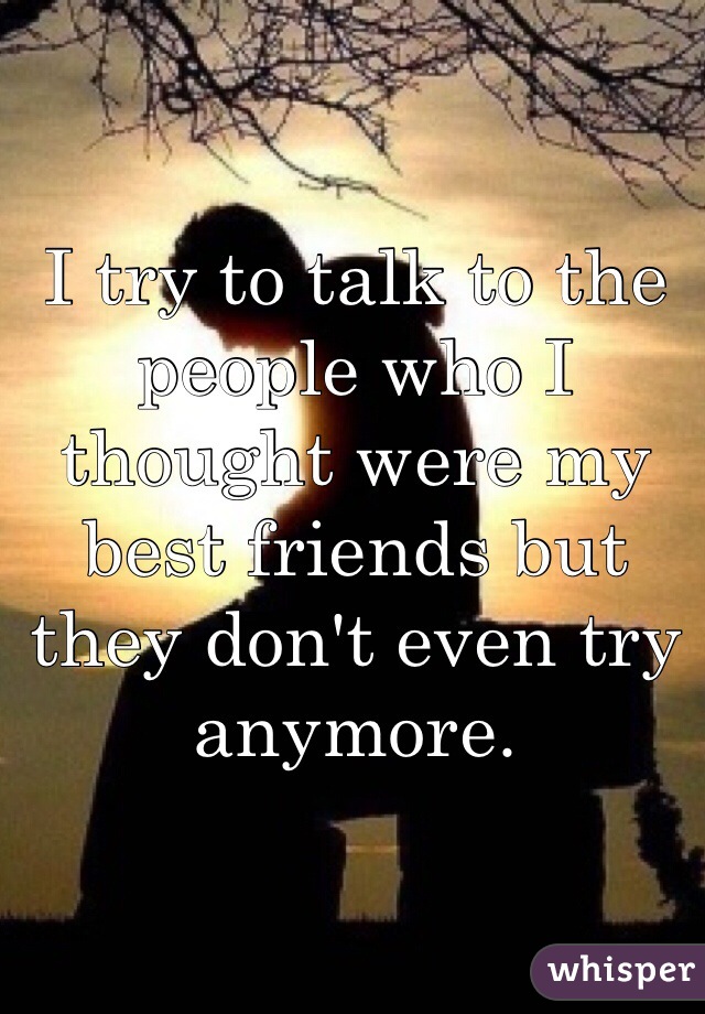 I try to talk to the people who I thought were my best friends but they don't even try anymore. 