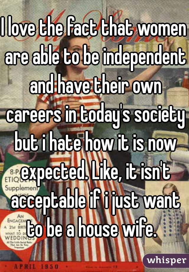 I love the fact that women are able to be independent and have their own careers in today's society but i hate how it is now expected. Like, it isn't acceptable if i just want to be a house wife.  