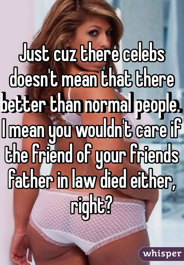 Just cuz there celebs doesn't mean that there better than normal people. I mean you wouldn't care if the friend of your friends father in law died either, right?