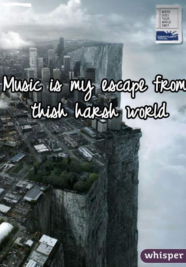 Music is my escape from thish harsh world