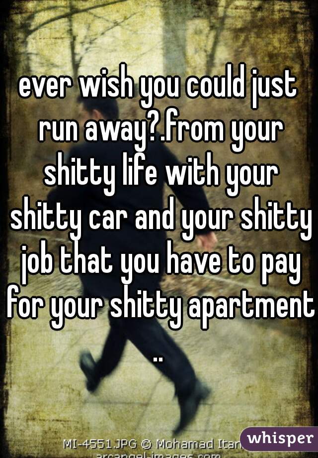 ever wish you could just run away?.from your shitty life with your shitty car and your shitty job that you have to pay for your shitty apartment .. 