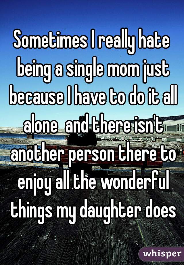 Sometimes I really hate being a single mom just because I have to do it all alone  and there isn't another person there to enjoy all the wonderful things my daughter does