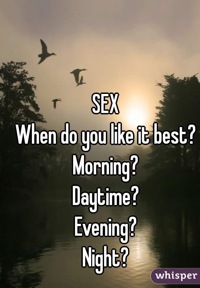 SEX
When do you like it best?
Morning?
Daytime?
Evening?
Night?