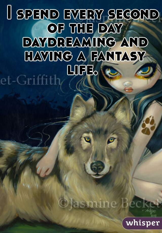 I spend every second of the day daydreaming and having a fantasy life. 