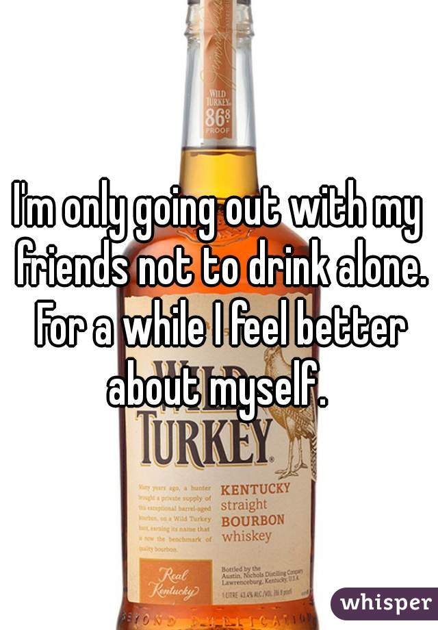I'm only going out with my friends not to drink alone. For a while I feel better about myself. 
