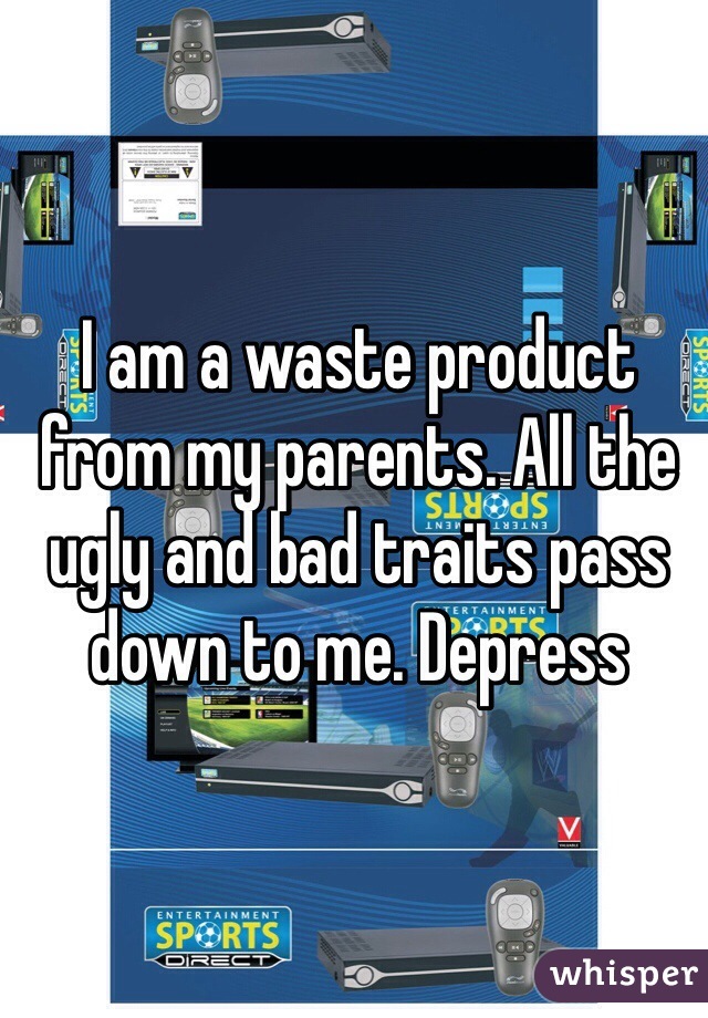 I am a waste product from my parents. All the ugly and bad traits pass down to me. Depress