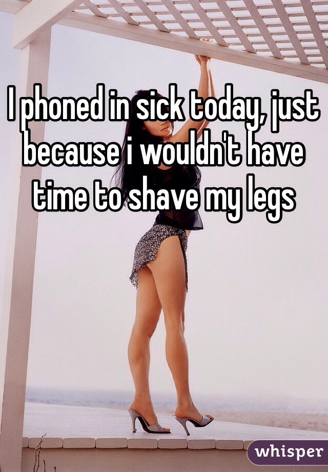 I phoned in sick today, just because i wouldn't have time to shave my legs