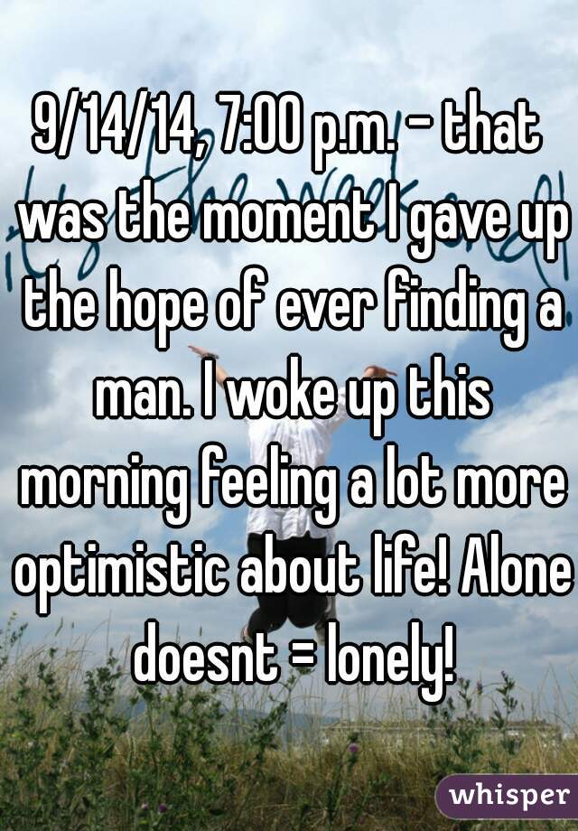 9/14/14, 7:00 p.m. - that was the moment I gave up the hope of ever finding a man. I woke up this morning feeling a lot more optimistic about life! Alone doesnt = lonely!