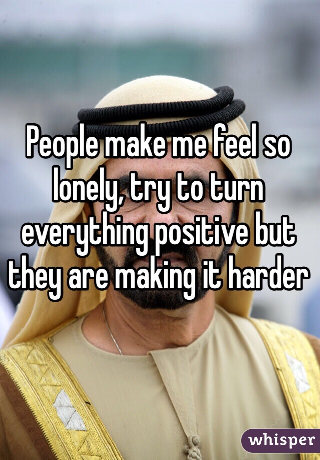 People make me feel so lonely, try to turn everything positive but they are making it harder