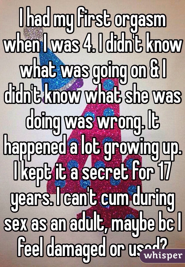 I had my first orgasm when I was 4. I didn't know what was going on & I didn't know what she was doing was wrong. It happened a lot growing up. I kept it a secret for 17 years. I can't cum during sex as an adult, maybe bc I feel damaged or used?