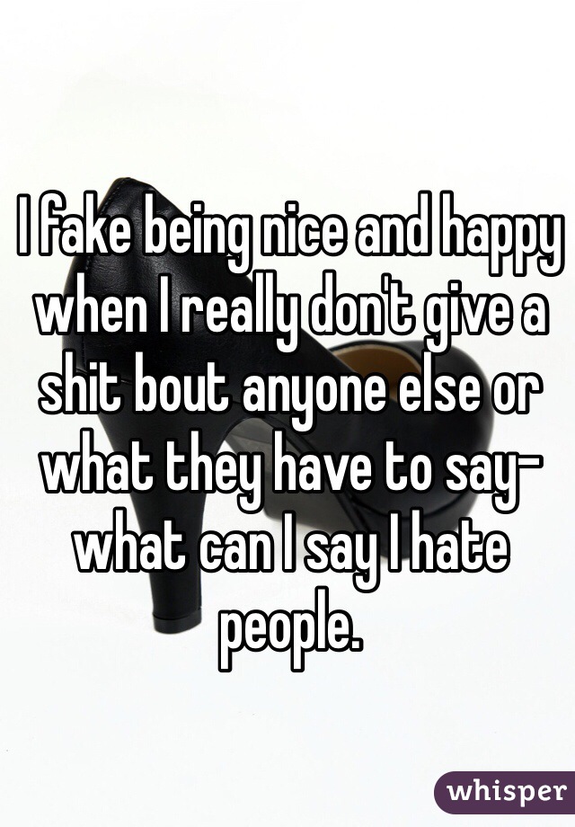 I fake being nice and happy when I really don't give a shit bout anyone else or what they have to say-what can I say I hate people.