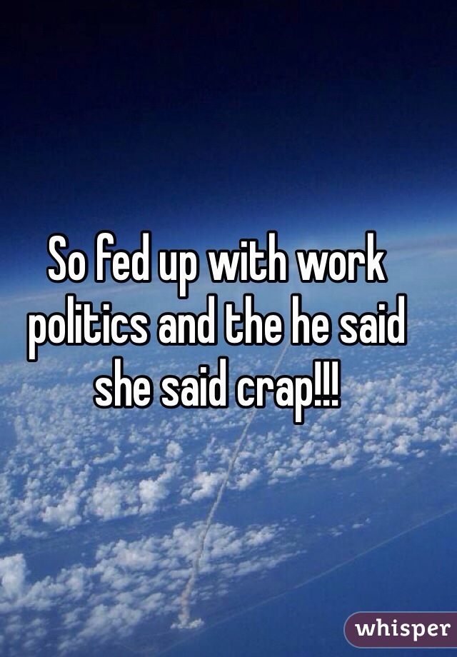 So fed up with work politics and the he said she said crap!!! 