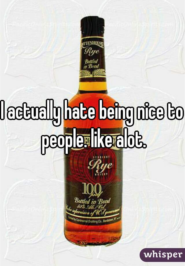 I actually hate being nice to people. like alot.