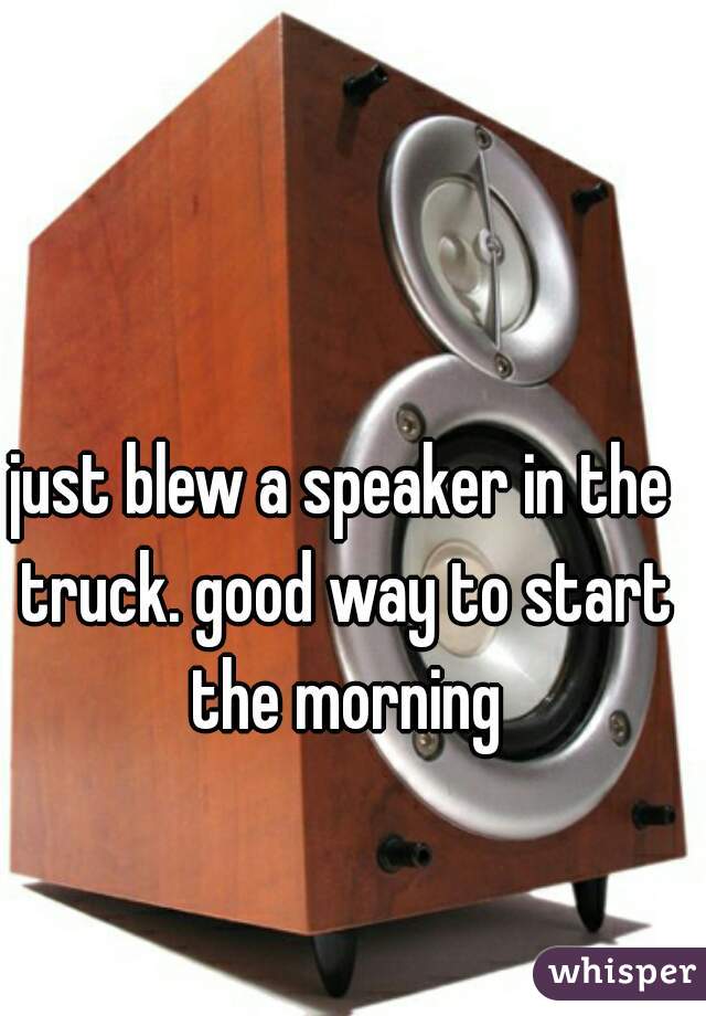 just blew a speaker in the truck. good way to start the morning