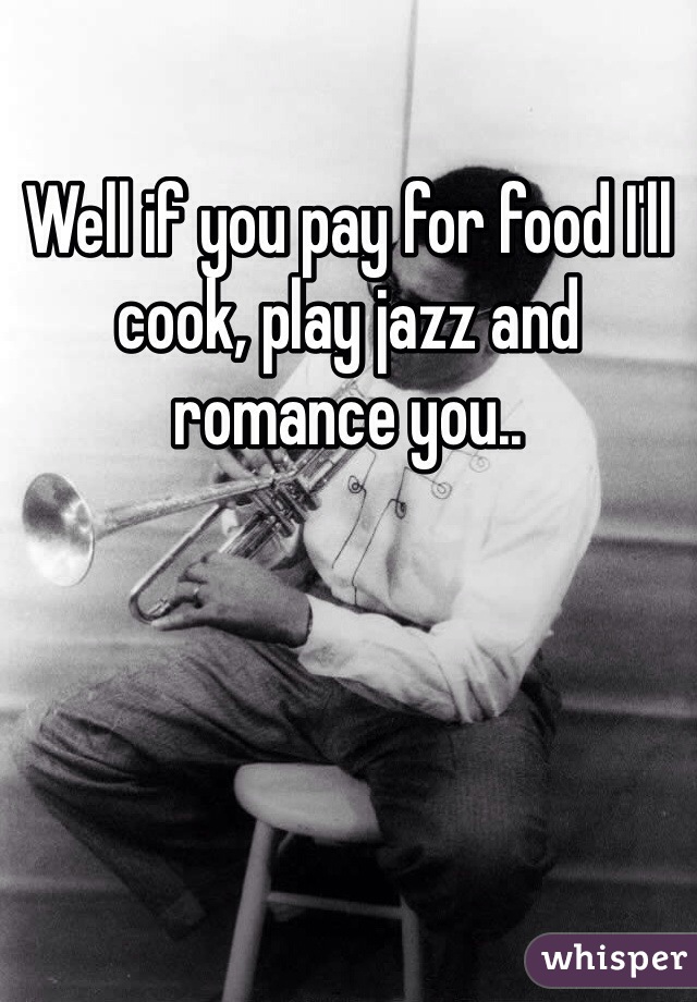 Well if you pay for food I'll cook, play jazz and romance you.. 