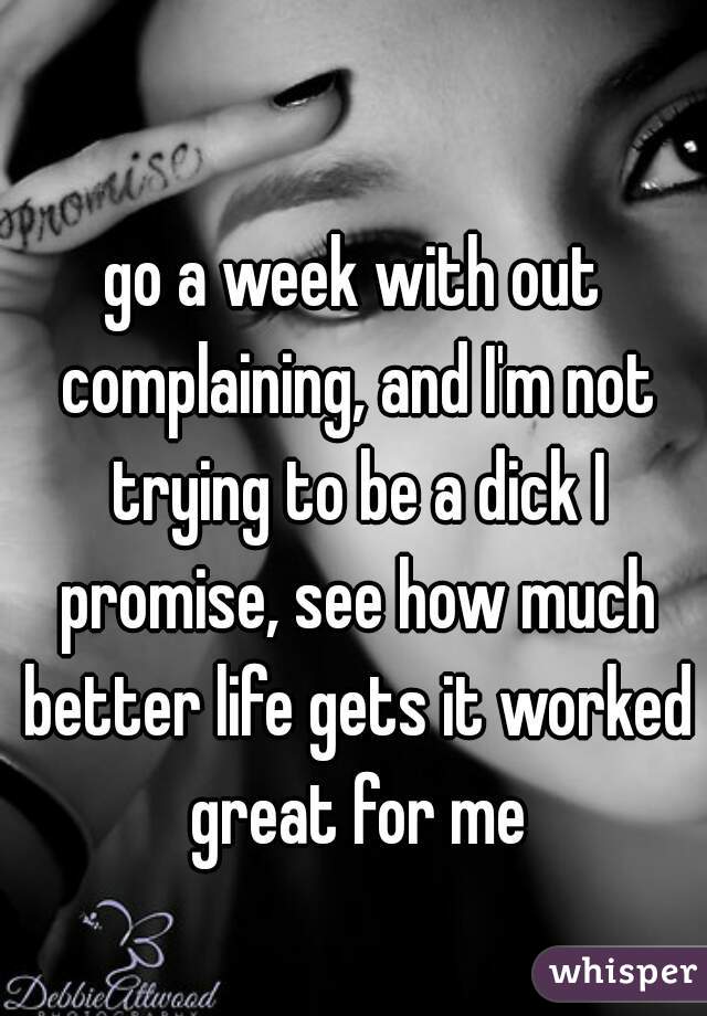 go a week with out complaining, and I'm not trying to be a dick I promise, see how much better life gets it worked great for me